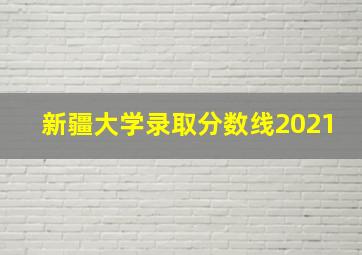 新疆大学录取分数线2021