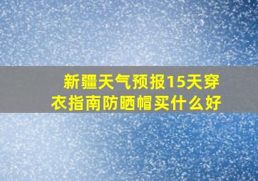 新疆天气预报15天穿衣指南防晒帽买什么好