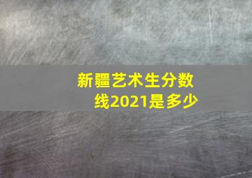 新疆艺术生分数线2021是多少