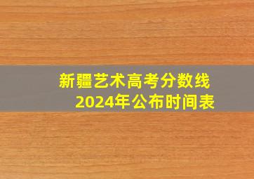 新疆艺术高考分数线2024年公布时间表