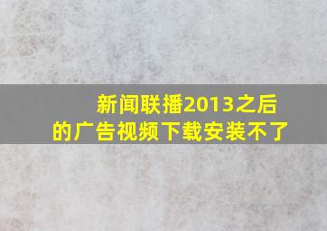 新闻联播2013之后的广告视频下载安装不了