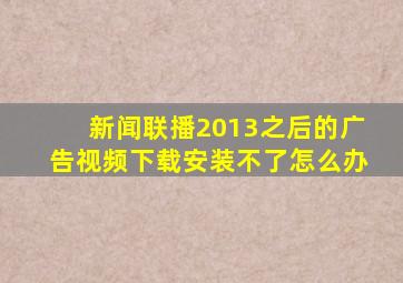 新闻联播2013之后的广告视频下载安装不了怎么办