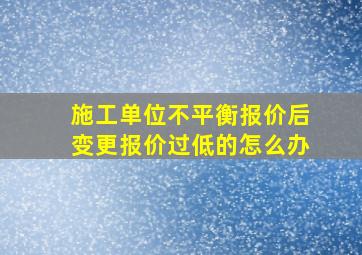 施工单位不平衡报价后变更报价过低的怎么办