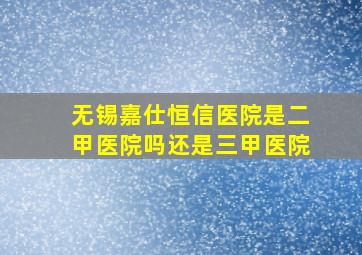 无锡嘉仕恒信医院是二甲医院吗还是三甲医院