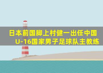 日本前国脚上村健一出任中国U-16国家男子足球队主教练