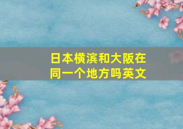 日本横滨和大阪在同一个地方吗英文