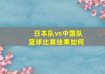 日本队vs中国队篮球比赛结果如何