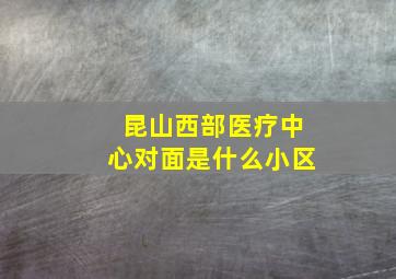 昆山西部医疗中心对面是什么小区