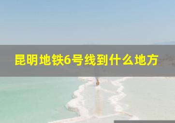 昆明地铁6号线到什么地方