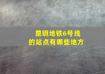 昆明地铁6号线的站点有哪些地方