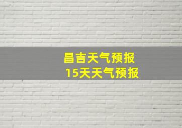 昌吉天气预报15天天气预报