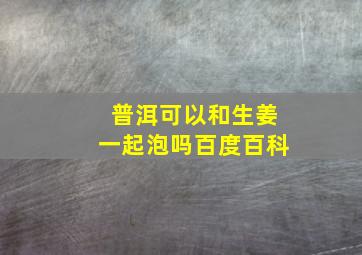 普洱可以和生姜一起泡吗百度百科