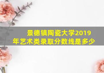 景德镇陶瓷大学2019年艺术类录取分数线是多少