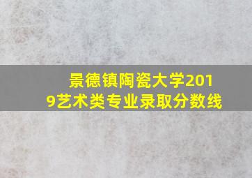 景德镇陶瓷大学2019艺术类专业录取分数线