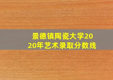 景德镇陶瓷大学2020年艺术录取分数线