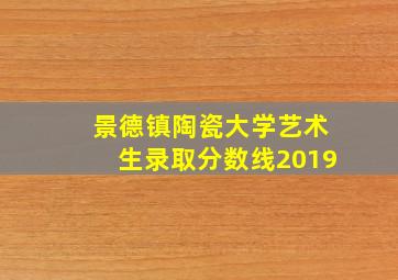 景德镇陶瓷大学艺术生录取分数线2019