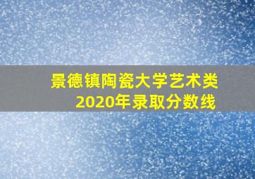 景德镇陶瓷大学艺术类2020年录取分数线