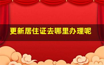 更新居住证去哪里办理呢