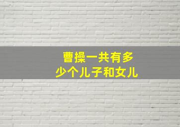 曹操一共有多少个儿子和女儿