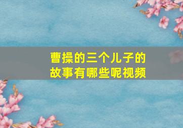 曹操的三个儿子的故事有哪些呢视频