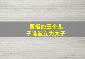 曹操的三个儿子谁被立为太子