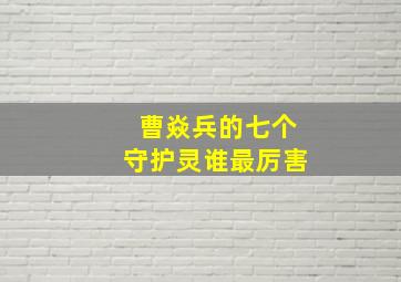 曹焱兵的七个守护灵谁最厉害