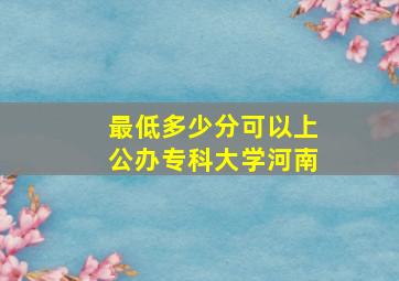 最低多少分可以上公办专科大学河南