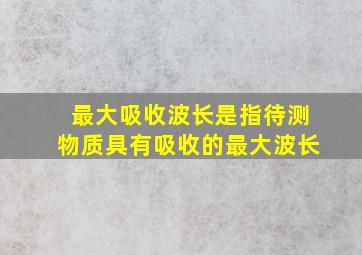 最大吸收波长是指待测物质具有吸收的最大波长