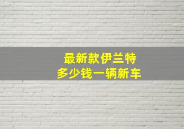 最新款伊兰特多少钱一辆新车