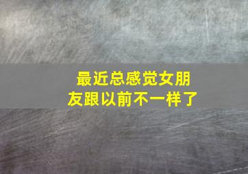 最近总感觉女朋友跟以前不一样了