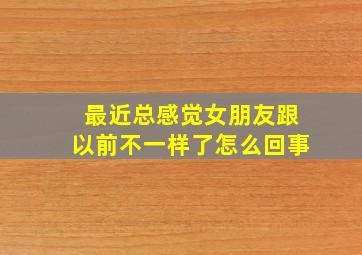 最近总感觉女朋友跟以前不一样了怎么回事