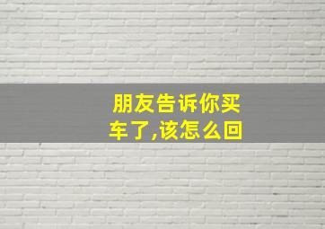 朋友告诉你买车了,该怎么回