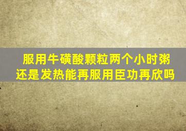 服用牛磺酸颗粒两个小时粥还是发热能再服用臣功再欣吗