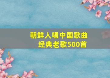 朝鲜人唱中国歌曲经典老歌500首