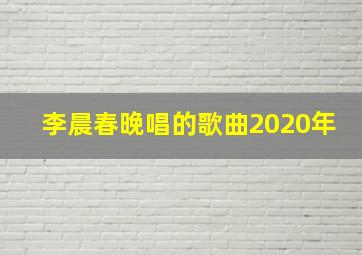 李晨春晚唱的歌曲2020年