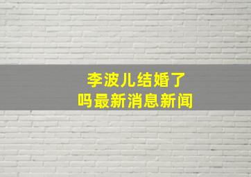 李波儿结婚了吗最新消息新闻