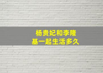 杨贵妃和李隆基一起生活多久