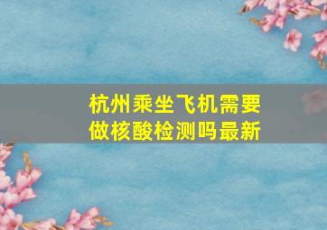 杭州乘坐飞机需要做核酸检测吗最新