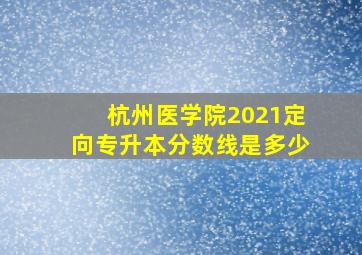 杭州医学院2021定向专升本分数线是多少