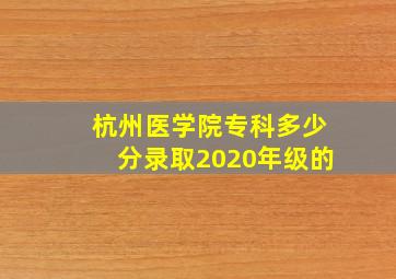 杭州医学院专科多少分录取2020年级的