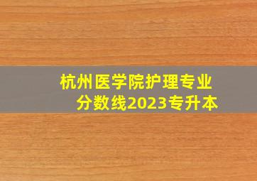 杭州医学院护理专业分数线2023专升本