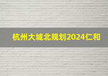 杭州大城北规划2024仁和