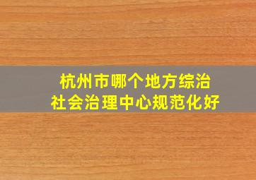 杭州市哪个地方综治社会治理中心规范化好