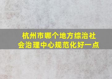 杭州市哪个地方综治社会治理中心规范化好一点