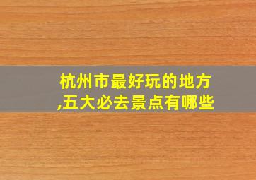 杭州市最好玩的地方,五大必去景点有哪些