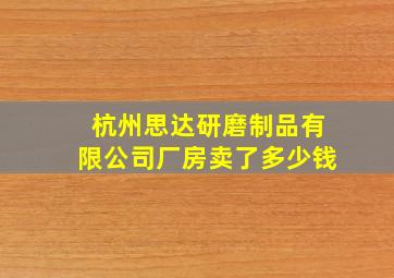 杭州思达研磨制品有限公司厂房卖了多少钱