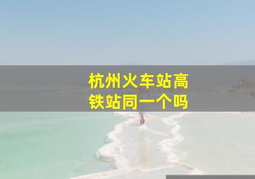 杭州火车站高铁站同一个吗