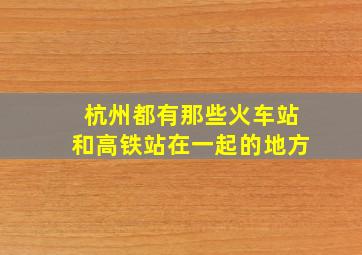 杭州都有那些火车站和高铁站在一起的地方