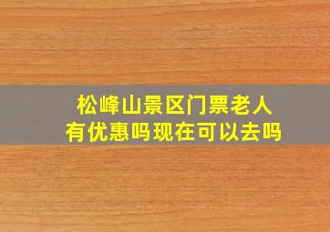 松峰山景区门票老人有优惠吗现在可以去吗