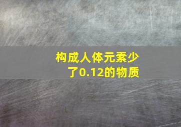 构成人体元素少了0.12的物质